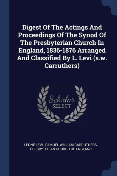 Digest Of The Actings And Proceedings Of The Synod Of The Presbyterian Church In England, 1836-1876 Arranged And Classified By L. Levi (S.W. Carruthers)