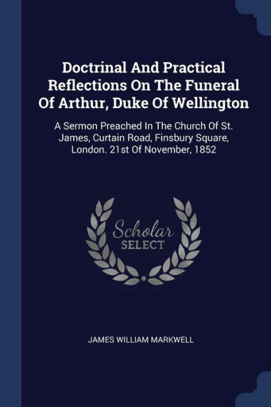 Doctrinal And Practical Reflections On The Funeral Of Arthur, Duke Of Wellington: A Sermon Preached In The Church Of St. James, Curtain Road, Finsbury Square, London. 21St Of November, 1852