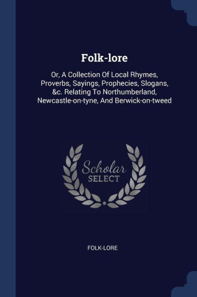 Folk-Lore: Or, A Collection Of Local Rhymes, Proverbs, Sayings, Prophecies, Slogans, &C. Relating To Northumberland, Newcastle-On-Tyne, And Berwick-On-Tweed