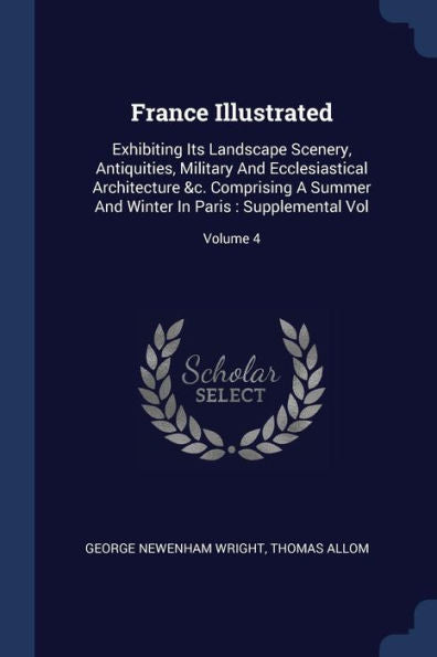 France Illustrated: Exhibiting Its Landscape Scenery, Antiquities, Military And Ecclesiastical Architecture &C. Comprising A Summer And Winter In Paris: Supplemental Vol; Volume 4