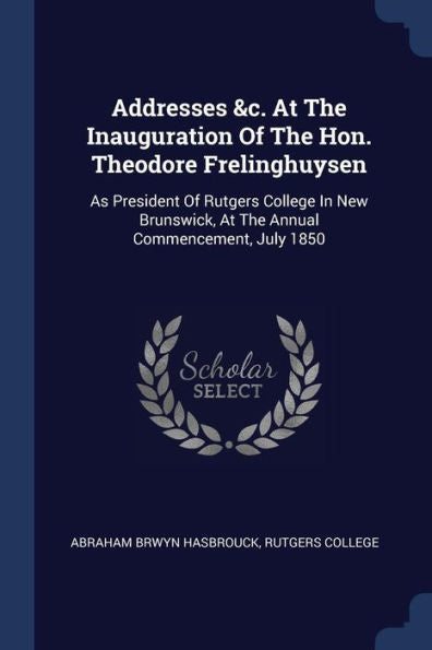 Addresses &C. At The Inauguration Of The Hon. Theodore Frelinghuysen: As President Of Rutgers College In New Brunswick, At The Annual Commencement, July 1850