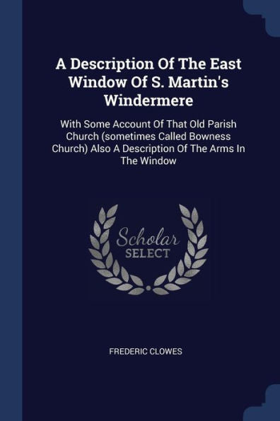 A Description Of The East Window Of S. Martin'S Windermere: With Some Account Of That Old Parish Church (Sometimes Called Bowness Church) Also A Description Of The Arms In The Window