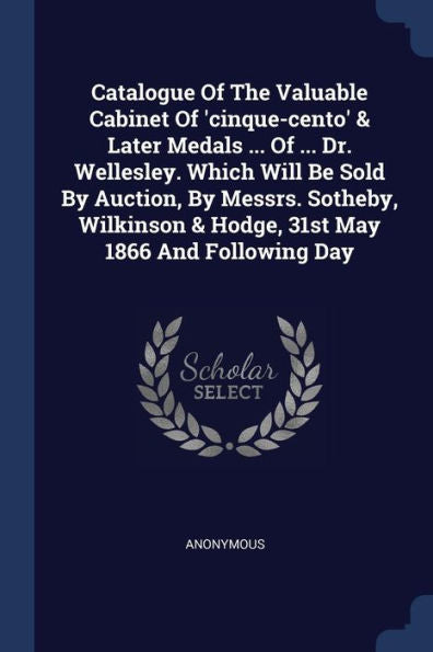 Catalogue Of The Valuable Cabinet Of 'Cinque-Cento' & Later Medals ... Of ... Dr. Wellesley. Which Will Be Sold By Auction, By Messrs. Sotheby, Wilkinson & Hodge, 31St May 1866 And Following Day