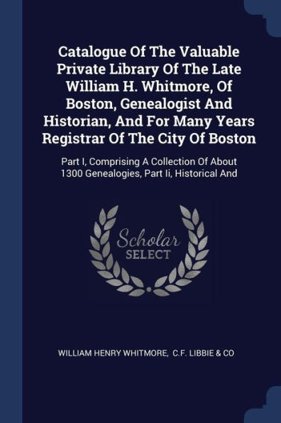 Catalogue Of The Valuable Private Library Of The Late William H. Whitmore, Of Boston, Genealogist And Historian, And For Many Years Registrar Of The ... 1300 Genealogies, Part Ii, Historical And