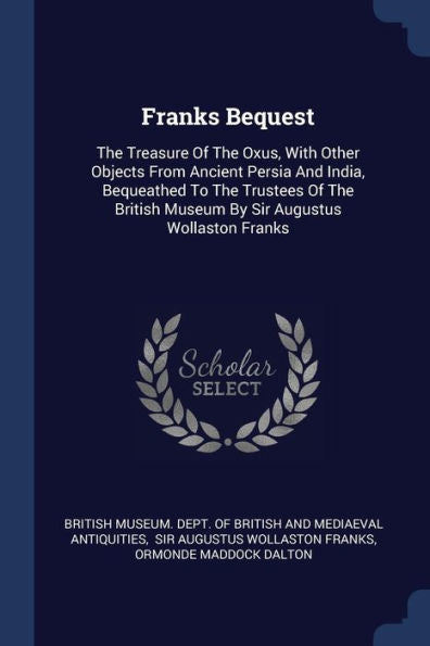 Franks Bequest: The Treasure Of The Oxus, With Other Objects From Ancient Persia And India, Bequeathed To The Trustees Of The British Museum By Sir Augustus Wollaston Franks