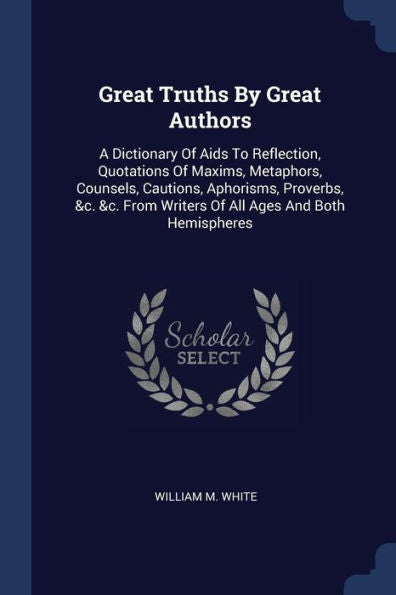 Great Truths By Great Authors: A Dictionary Of Aids To Reflection, Quotations Of Maxims, Metaphors, Counsels, Cautions, Aphorisms, Proverbs, &C. &C. From Writers Of All Ages And Both Hemispheres