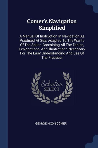 Comer'S Navigation Simplified: A Manual Of Instruction In Navigation As Practised At Sea. Adapted To The Wants Of The Sailor. Containing All The ... Easy Understanding And Use Of The Practical