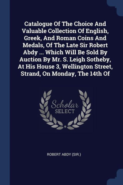 Catalogue Of The Choice And Valuable Collection Of English, Greek, And Roman Coins And Medals, Of The Late Sir Robert Abdy ... Which Will Be Sold By ... Street, Strand, On Monday, The 14Th Of