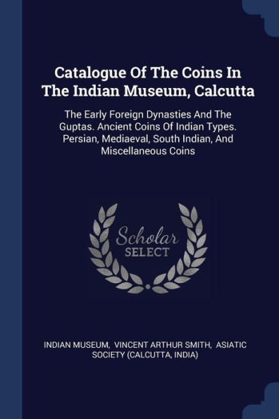 Catalogue Of The Coins In The Indian Museum, Calcutta: The Early Foreign Dynasties And The Guptas. Ancient Coins Of Indian Types. Persian, Mediaeval, South Indian, And Miscellaneous Coins