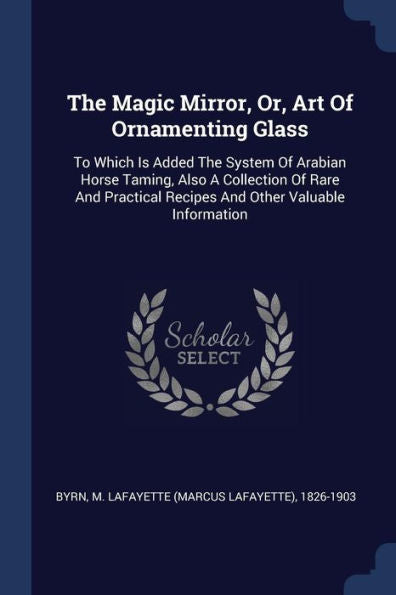 The Magic Mirror, Or, Art Of Ornamenting Glass: To Which Is Added The System Of Arabian Horse Taming, Also A Collection Of Rare And Practical Recipes And Other Valuable Information