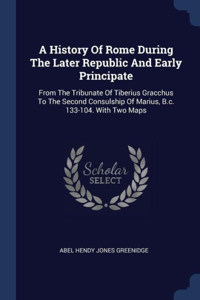 A History Of Rome During The Later Republic And Early Principate: From The Tribunate Of Tiberius Gracchus To The Second Consulship Of Marius, B.C. 133-104. With Two Maps