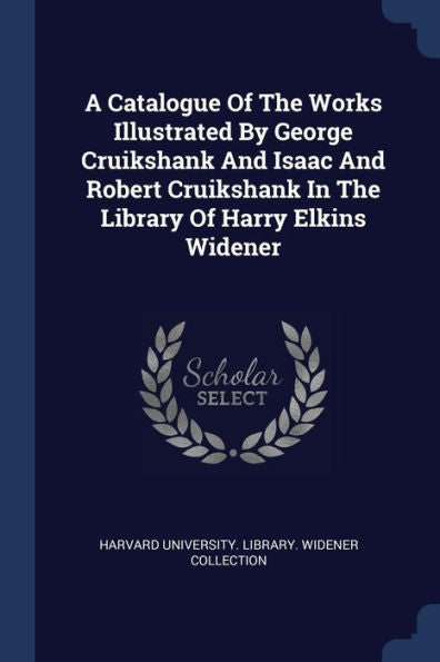 A Catalogue Of The Works Illustrated By George Cruikshank And Isaac And Robert Cruikshank In The Library Of Harry Elkins Widener