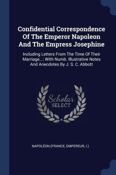 Confidential Correspondence Of The Emperor Napoleon And The Empress Josephine: Including Letters From The Time Of Their Marriage...: With Numb. Illustrative Notes And Anecdotes By J. S. C. Abbott