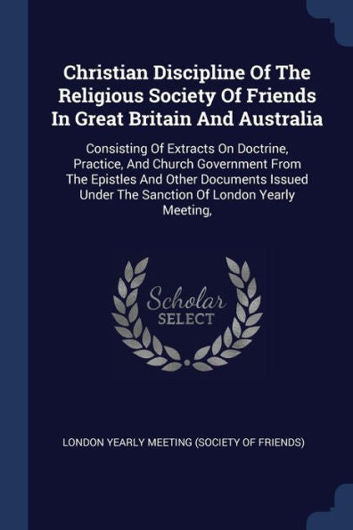 Christian Discipline Of The Religious Society Of Friends In Great Britain And Australia: Consisting Of Extracts On Doctrine, Practice, And Church ... Under The Sanction Of London Yearly Meeting,