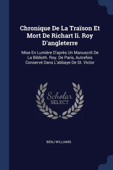 Chronique De La Tra?son Et Mort De Richart Ii. Roy D'Angleterre: Mise En Lumi?re D'Apr?s Un Manuscrit De La Biblioth. Roy. De Paris, Autrefois Conserv? Dans L'Abbaye De St. Victor