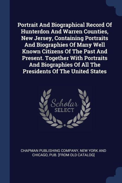 Portrait And Biographical Record Of Hunterdon And Warren Counties, New Jersey, Containing Portraits And Biographies Of Many Well Known Citizens Of The ... Of All The Presidents Of The United States