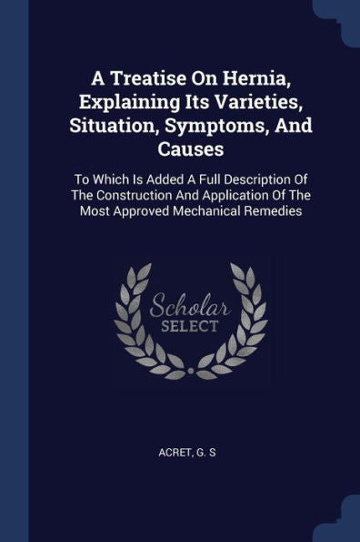 A Treatise On Hernia, Explaining Its Varieties, Situation, Symptoms, And Causes: To Which Is Added A Full Description Of The Construction And Application Of The Most Approved Mechanical Remedies
