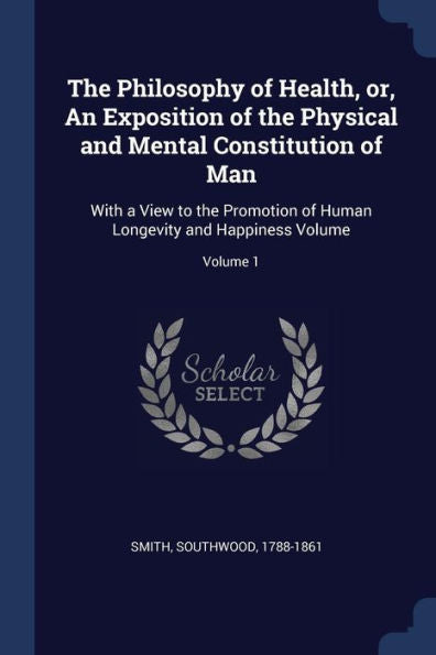 The Philosophy Of Health, Or, An Exposition Of The Physical And Mental Constitution Of Man: With A View To The Promotion Of Human Longevity And Happiness Volume; Volume 1
