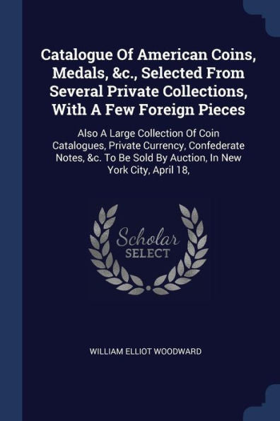 Catalogue Of American Coins, Medals, &C., Selected From Several Private Collections, With A Few Foreign Pieces: Also A Large Collection Of Coin ... Sold By Auction, In New York City, April 18,