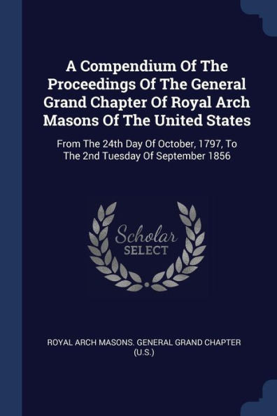 A Compendium Of The Proceedings Of The General Grand Chapter Of Royal Arch Masons Of The United States: From The 24Th Day Of October, 1797, To The 2Nd Tuesday Of September 1856