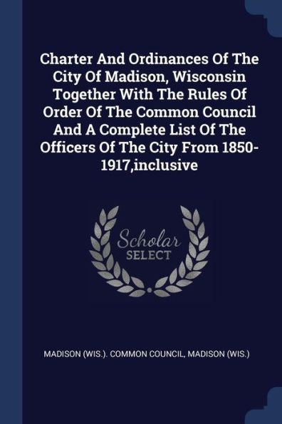 Charter And Ordinances Of The City Of Madison, Wisconsin Together With The Rules Of Order Of The Common Council And A Complete List Of The Officers Of The City From 1850-1917, Inclusive