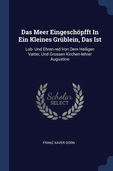 Das Meer Eingeschöpfft In Ein Kleines Grüblein, Das Ist: Lob- Und Ehren-Red Von Dem Heiligen Vatter, Und Grossen Kirchen-Lehrer Augustino