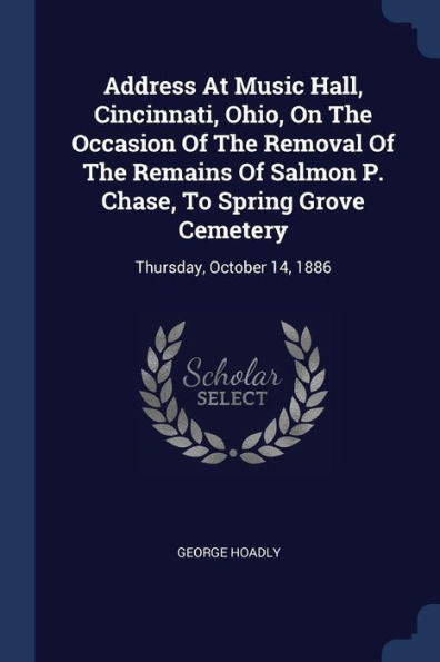 Address At Music Hall, Cincinnati, Ohio, On The Occasion Of The Removal Of The Remains Of Salmon P. Chase, To Spring Grove Cemetery: Thursday, October 14, 1886