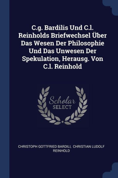 C.G. Bardilis Und C.L. Reinholds Briefwechsel ?ber Das Wesen Der Philosophie Und Das Unwesen Der Spekulation, Herausg. Von C.L. Reinhold