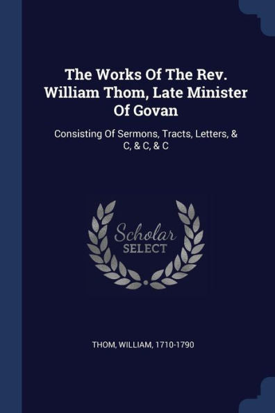 The Works Of The Rev. William Thom, Late Minister Of Govan: Consisting Of Sermons, Tracts, Letters, & C, & C, & C