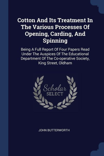 Cotton And Its Treatment In The Various Processes Of Opening, Carding, And Spinning: Being A Full Report Of Four Papers Read Under The Auspices Of The ... The Co-Operative Society, King Street, Oldham