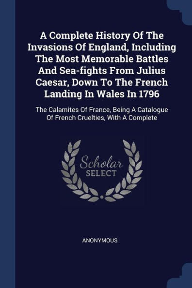 A Complete History Of The Invasions Of England, Including The Most Memorable Battles And Sea-Fights From Julius Caesar, Down To The French Landing In ... Of French Cruelties, With A Complete