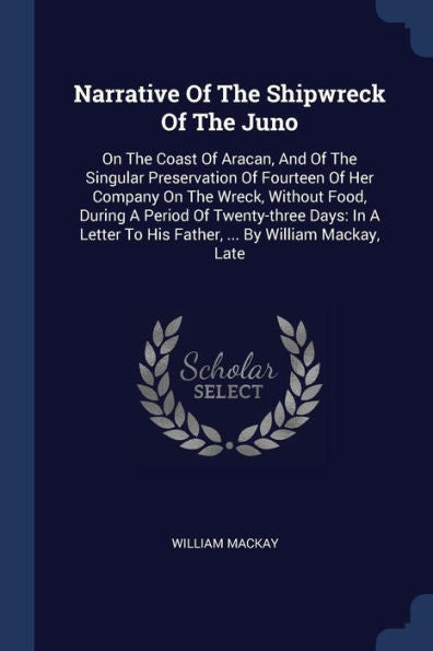 Narrative Of The Shipwreck Of The Juno: On The Coast Of Aracan, And Of The Singular Preservation Of Fourteen Of Her Company On The Wreck, Without ... To His Father, ... By William Mackay, Late