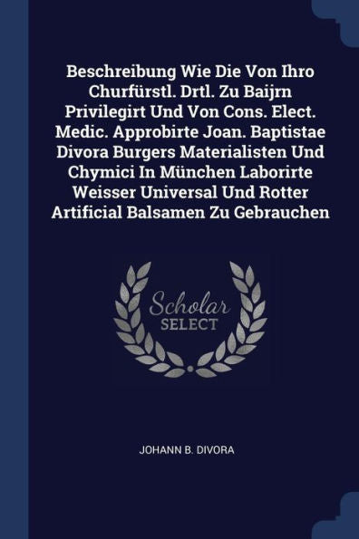 Beschreibung Wie Die Von Ihro Churfürstl. Drtl. Zu Baijrn Privilegirt Und Von Cons. Elect. Medic. Approbirte Joan. Baptistae Divora Burgers ... Und Rotter Artificial Balsamen Zu Gebrauchen