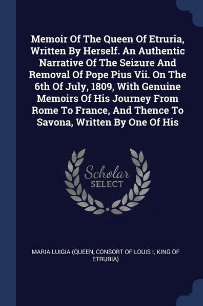 Memoir Of The Queen Of Etruria, Written By Herself. An Authentic Narrative Of The Seizure And Removal Of Pope Pius Vii. On The 6Th Of July, 1809, With ... And Thence To Savona, Written By One Of His