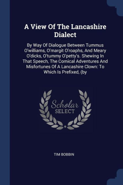 A View Of The Lancashire Dialect: By Way Of Dialogue Between Tummus O'Williams, O'Margit O'Roaphs, And Meary O'Dicks, O'Tummy O'Petty'S. Shewing In ... A Lancashire Clown: To Which Is Prefixed, (By