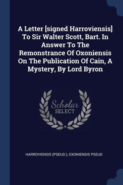 A Letter [Signed Harroviensis] To Sir Walter Scott, Bart. In Answer To The Remonstrance Of Oxoniensis On The Publication Of Cain, A Mystery, By Lord Byron
