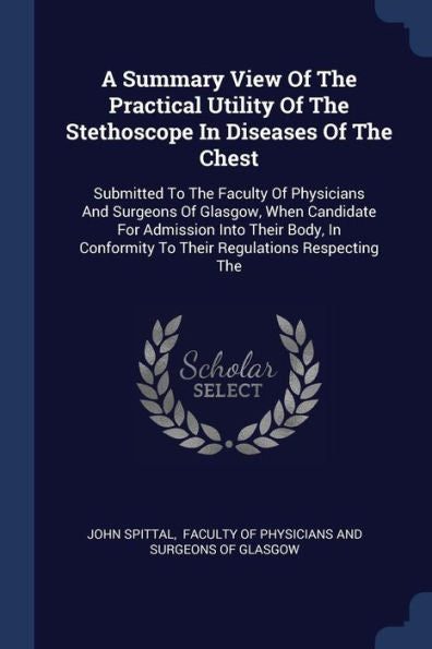 A Summary View Of The Practical Utility Of The Stethoscope In Diseases Of The Chest: Submitted To The Faculty Of Physicians And Surgeons Of Glasgow, ... To Their Regulations Respecting The