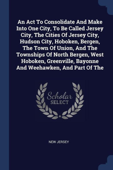 An Act To Consolidate And Make Into One City, To Be Called Jersey City, The Cities Of Jersey City, Hudson City, Hoboken, Bergen, The Town Of Union, ... Bayonne And Weehawken, And Part Of The