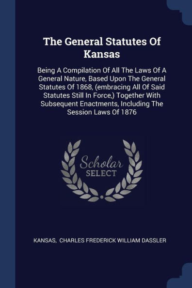 The General Statutes Of Kansas: Being A Compilation Of All The Laws Of A General Nature, Based Upon The General Statutes Of 1868, (Embracing All Of ... Including The Session Laws Of 1876
