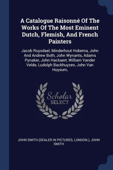 A Catalogue Raisonn? Of The Works Of The Most Eminent Dutch, Flemish, And French Painters: Jacob Ruysdael, Minderhout Hobema, John And Andrew Both, ... Velde, Ludolph Backhuyzen, John Van Huysum,
