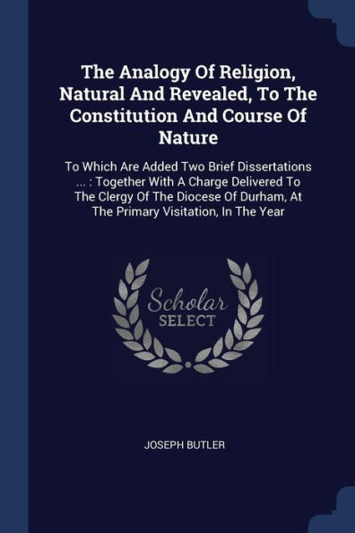 The Analogy Of Religion, Natural And Revealed, To The Constitution And Course Of Nature: To Which Are Added Two Brief Dissertations ...: Together With ... At The Primary Visitation, In The Year