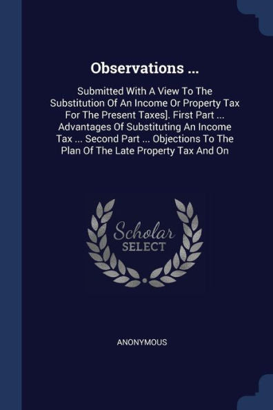 Observations ...: Submitted With A View To The Substitution Of An Income Or Property Tax For The Present Taxes]. First Part ... Advantages Of ... To The Plan Of The Late Property Tax And On