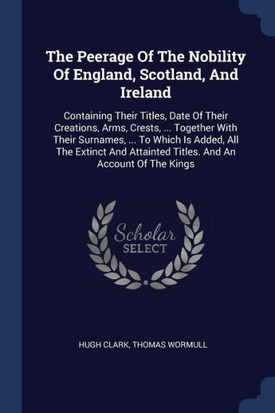 The Peerage Of The Nobility Of England, Scotland, And Ireland: Containing Their Titles, Date Of Their Creations, Arms, Crests, ... Together With Their ... Attainted Titles. And An Account Of The Kings