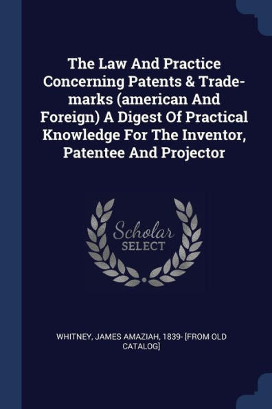 The Law And Practice Concerning Patents & Trade-Marks (American And Foreign) A Digest Of Practical Knowledge For The Inventor, Patentee And Projector