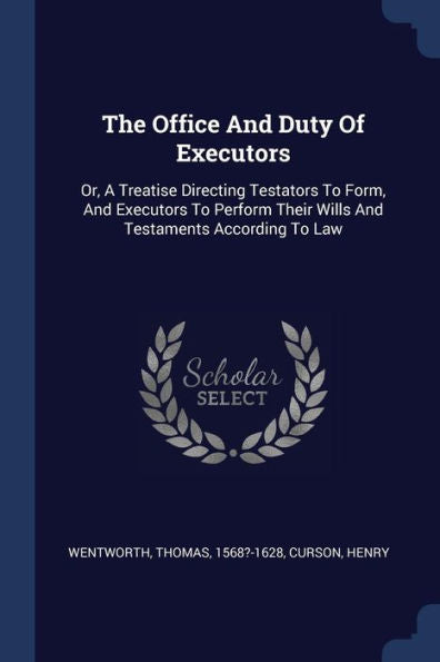 The Office And Duty Of Executors: Or, A Treatise Directing Testators To Form, And Executors To Perform Their Wills And Testaments According To Law