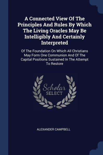 A Connected View Of The Principles And Rules By Which The Living Oracles May Be Intelligibly And Certainly Interpreted: Of The Foundation On Which All ... Positions Sustained In The Attempt To Restore