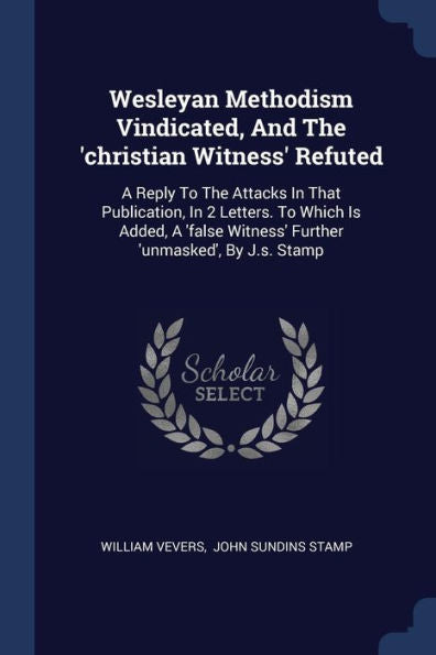Wesleyan Methodism Vindicated, And The 'Christian Witness' Refuted: A Reply To The Attacks In That Publication, In 2 Letters. To Which Is Added, A 'False Witness' Further 'Unmasked', By J.S. Stamp