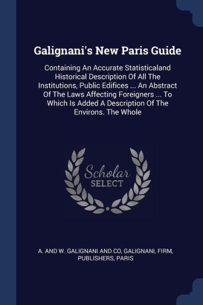 Galignani'S New Paris Guide: Containing An Accurate Statisticaland Historical Description Of All The Institutions, Public Edifices ... An Abstract Of ... A Description Of The Environs. The Whole