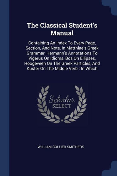 The Classical Student'S Manual: Containing An Index To Every Page, Section, And Note, In Matthiae'S Greek Grammar, Hermann'S Annotations To Vigerus On ... And Kuster On The Middle Verb: In Which