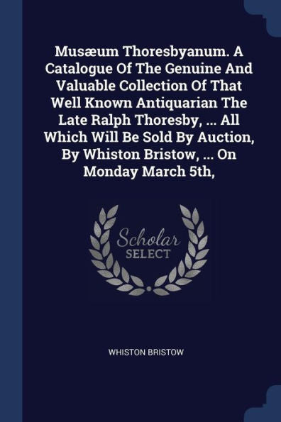 Musæum Thoresbyanum. A Catalogue Of The Genuine And Valuable Collection Of That Well Known Antiquarian The Late Ralph Thoresby, ... All Which Will Be ... By Whiston Bristow, ... On Monday March 5Th,